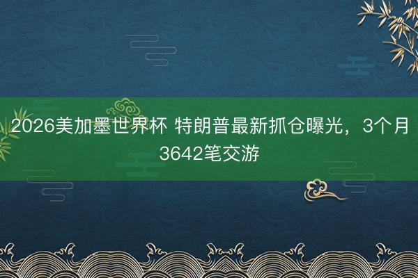 2026美加墨世界杯 特朗普最新抓仓曝光，3个月3642笔交游