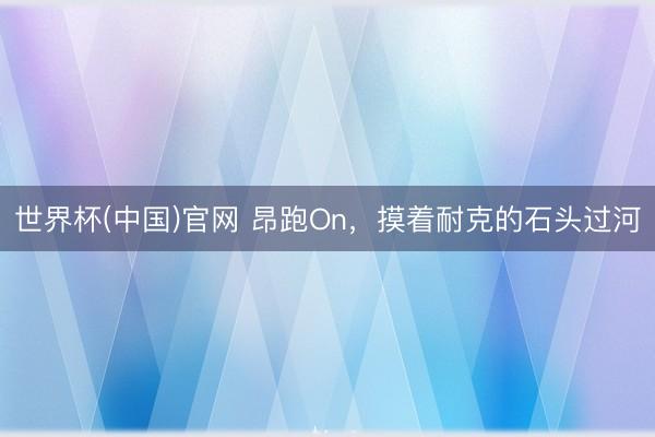 世界杯(中国)官网 昂跑On，摸着耐克的石头过河
