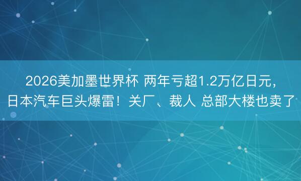 2026美加墨世界杯 两年亏超1.2万亿日元，日本汽车巨头爆雷！关厂、裁人 总部大楼也卖了