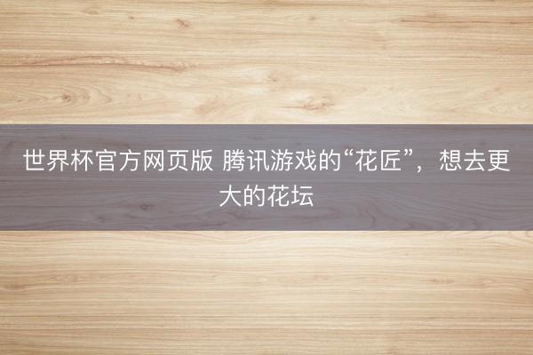 世界杯官方网页版 腾讯游戏的“花匠”，想去更大的花坛