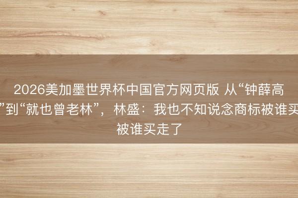 2026美加墨世界杯中国官方网页版 从“钟薛高老林”到“就也曾老林”，林盛：我也不知说念商标被谁买走了