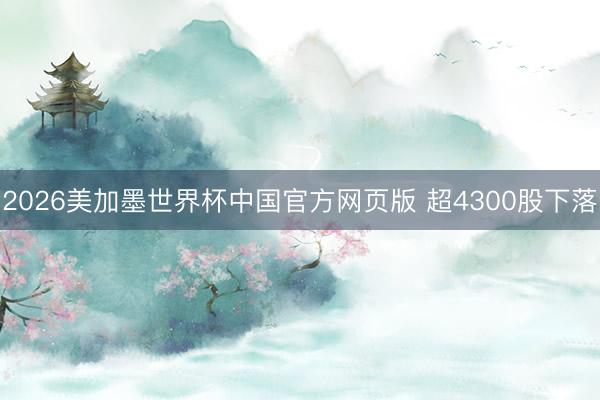 2026美加墨世界杯中国官方网页版 超4300股下落