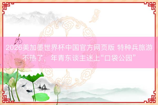 2026美加墨世界杯中国官方网页版 特种兵旅游不热了，年青东谈主迷上“口袋公园”