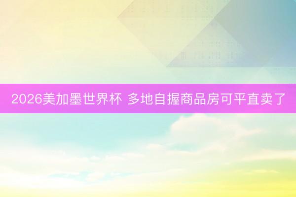 2026美加墨世界杯 多地自握商品房可平直卖了