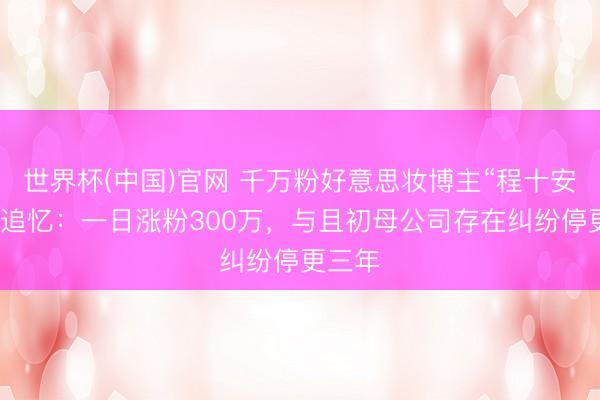 世界杯(中国)官网 千万粉好意思妆博主“程十安”换号追忆:一日涨粉300万,与且初母公司存在纠纷停更三年