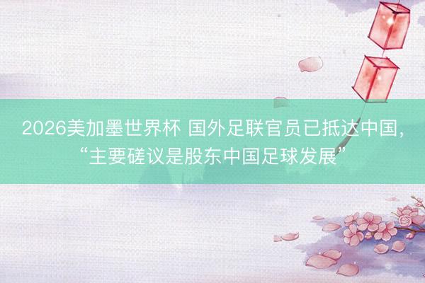 2026美加墨世界杯 国外足联官员已抵达中国，“主要磋议是股东中国足球发展”