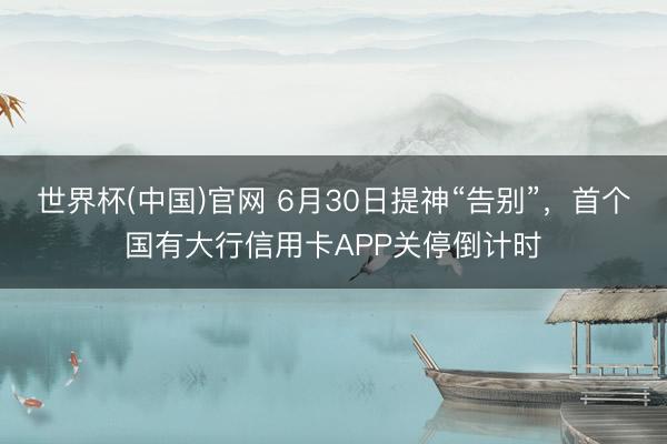 世界杯(中国)官网 6月30日提神“告别”，首个国有大行信用卡APP关停倒计时