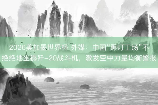 2026美加墨世界杯 外媒：中国“黑灯工场”不绝绝地坐褥歼-20战斗机，激发空中力量均衡警报