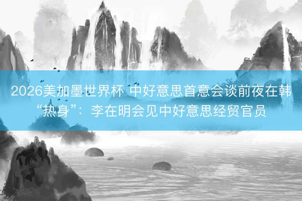 2026美加墨世界杯 中好意思首意会谈前夜在韩“热身”:李在明会见中好意思经贸官员