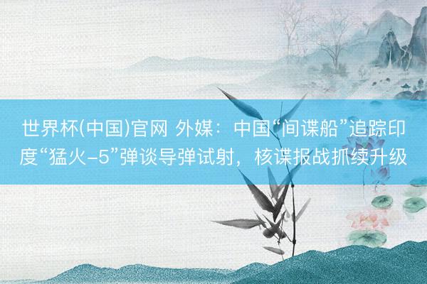 世界杯(中国)官网 外媒：中国“间谍船”追踪印度“猛火-5”弹谈导弹试射，核谍报战抓续升级