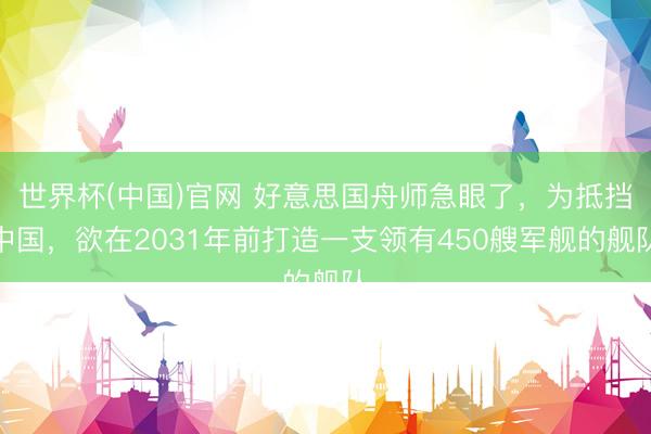 世界杯(中国)官网 好意思国舟师急眼了，为抵挡中国，欲在2031年前打造一支领有450艘军舰的舰队