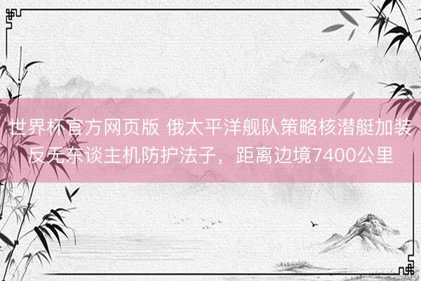 世界杯官方网页版 俄太平洋舰队策略核潜艇加装反无东谈主机防护法子，距离边境7400公里