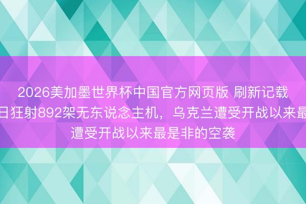 2026美加墨世界杯中国官方网页版 刷新记载！俄罗斯单日狂射892架无东说念主机，乌克兰遭受开战以来最是非的空袭