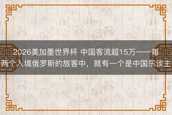 2026美加墨世界杯 中国客流超15万——每两个入境俄罗斯的旅客中,就有一个是中国东谈主