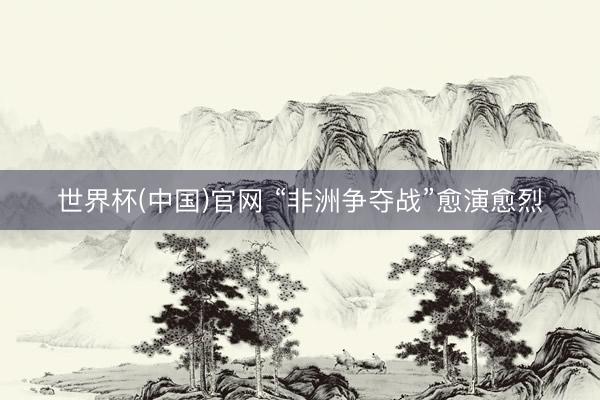 世界杯(中国)官网 “非洲争夺战”愈演愈烈