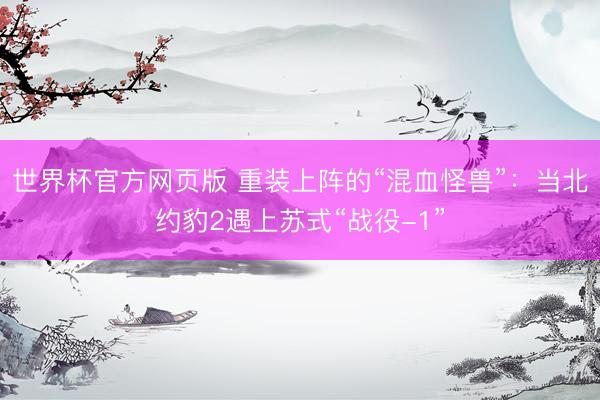 世界杯官方网页版 重装上阵的“混血怪兽”:当北约豹2遇上苏式“战役-1”