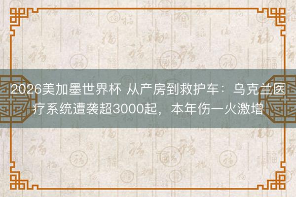 2026美加墨世界杯 从产房到救护车：乌克兰医疗系统遭袭超3000起，本年伤一火激增