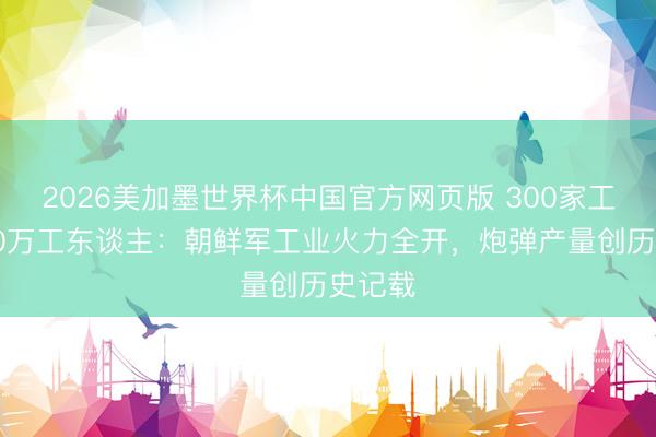 2026美加墨世界杯中国官方网页版 300家工场、50万工东谈主:朝鲜军工业火力全开,炮弹产量创历史记载