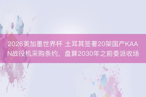 2026美加墨世界杯 土耳其签署20架国产KAAN战役机采购条约，盘算2030年之前委派收场