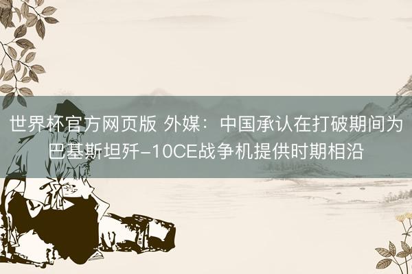 世界杯官方网页版 外媒：中国承认在打破期间为巴基斯坦歼-10CE战争机提供时期相沿