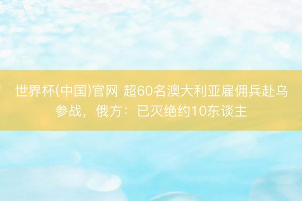 世界杯(中国)官网 超60名澳大利亚雇佣兵赴乌参战，俄方：已灭绝约10东谈主
