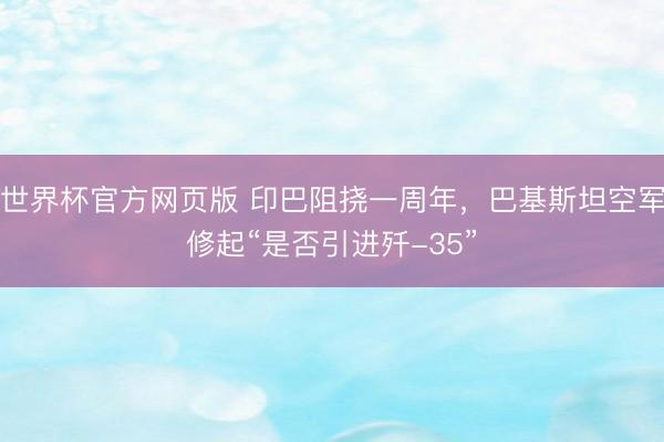 世界杯官方网页版 印巴阻挠一周年,巴基斯坦空军修起“是否引进歼-35”
