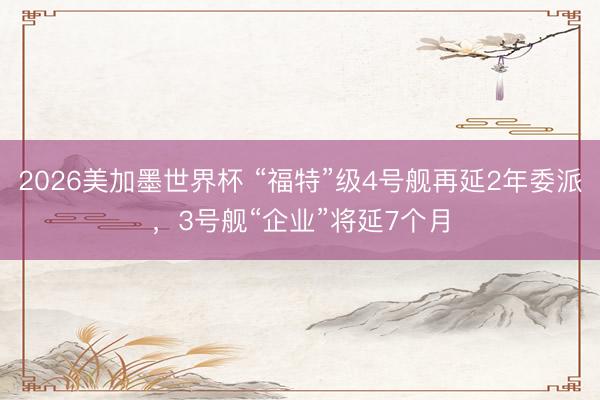 2026美加墨世界杯 “福特”级4号舰再延2年委派,3号舰“企业”将延7个月