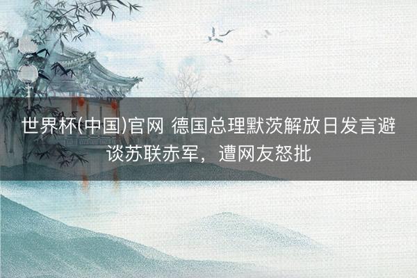 世界杯(中国)官网 德国总理默茨解放日发言避谈苏联赤军,遭网友怒批
