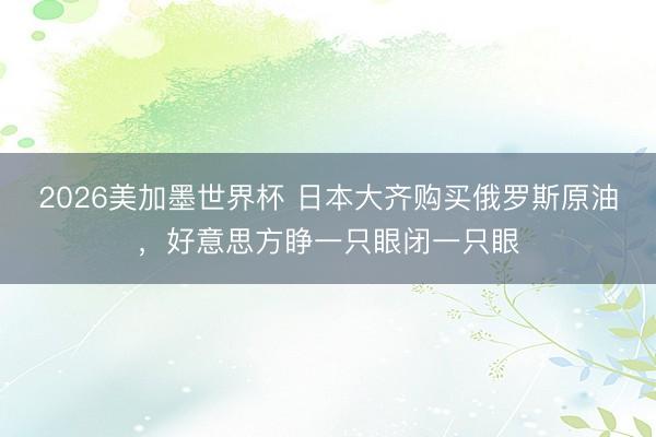 2026美加墨世界杯 日本大齐购买俄罗斯原油，好意思方睁一只眼闭一只眼