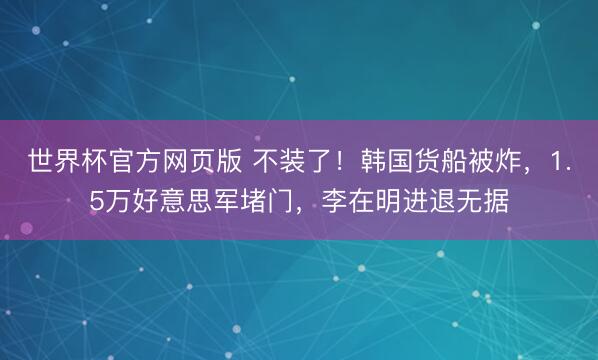 世界杯官方网页版 不装了！韩国货船被炸，1.5万好意思军堵门，李在明进退无据