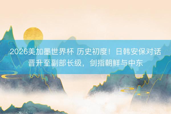 2026美加墨世界杯 历史初度！日韩安保对话晋升至副部长级，剑指朝鲜与中东