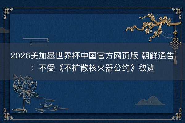 2026美加墨世界杯中国官方网页版 朝鲜通告:不受《不扩散核火器公约》敛迹
