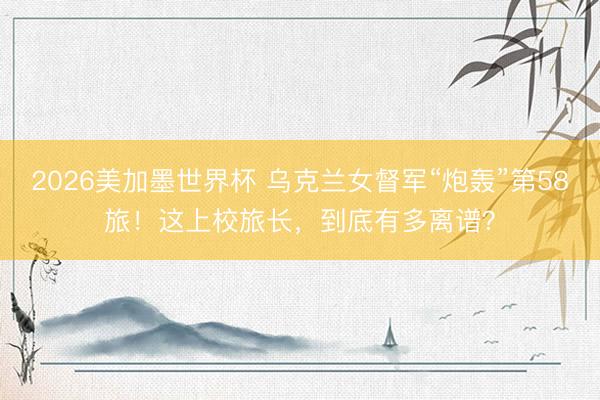 2026美加墨世界杯 乌克兰女督军“炮轰”第58旅！这上校旅长，到底有多离谱？