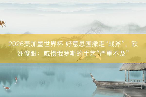 2026美加墨世界杯 好意思国撤走“战斧”，欧洲傻眼：威慑俄罗斯的手艺“严重不及”