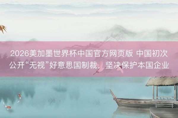 2026美加墨世界杯中国官方网页版 中国初次公开“无视”好意思国制裁，坚决保护本国企业