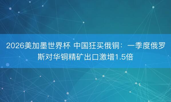 2026美加墨世界杯 中国狂买俄铜：一季度俄罗斯对华铜精矿出口激增1.5倍