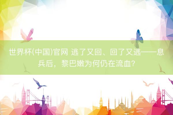 世界杯(中国)官网 逃了又回、回了又逃——息兵后，黎巴嫩为何仍在流血？