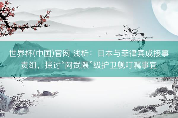 世界杯(中国)官网 浅析:日本与菲律宾成接事责组,探讨“阿武隈”级护卫舰叮嘱事宜
