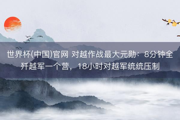世界杯(中国)官网 对越作战最大元勋：8分钟全歼越军一个营，18小时对越军统统压制