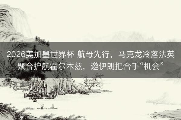 2026美加墨世界杯 航母先行，马克龙冷落法英聚合护航霍尔木兹，邀伊朗把合手“机会”