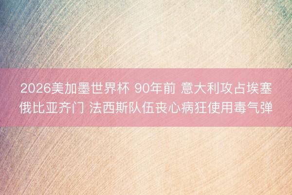 2026美加墨世界杯 90年前 意大利攻占埃塞俄比亚齐门 法西斯队伍丧心病狂使用毒气弹