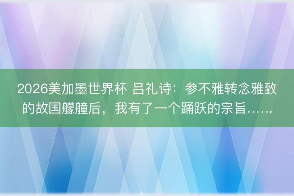 2026美加墨世界杯 吕礼诗：参不雅转念雅致的故国艨艟后，我有了一个踊跃的宗旨……