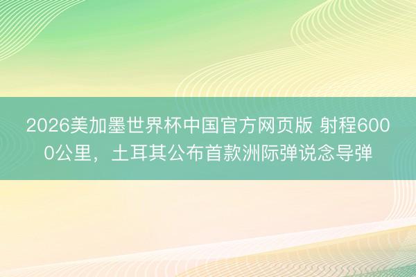 2026美加墨世界杯中国官方网页版 射程6000公里，土耳其公布首款洲际弹说念导弹