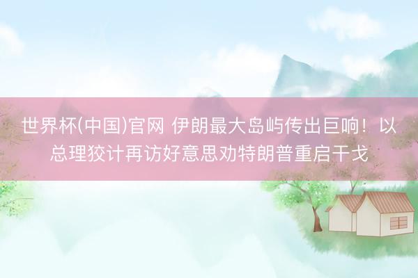 世界杯(中国)官网 伊朗最大岛屿传出巨响！以总理狡计再访好意思劝特朗普重启干戈