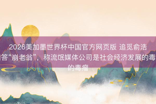 2026美加墨世界杯中国官方网页版 追觅俞浩回答“崩老翁”，称流氓媒体公司是社会经济发展的毒瘤