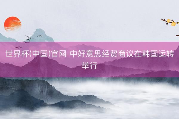 世界杯(中国)官网 中好意思经贸商议在韩国运转举行