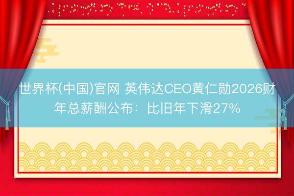 世界杯(中国)官网 英伟达CEO黄仁勋2026财年总薪酬公布：比旧年下滑27%