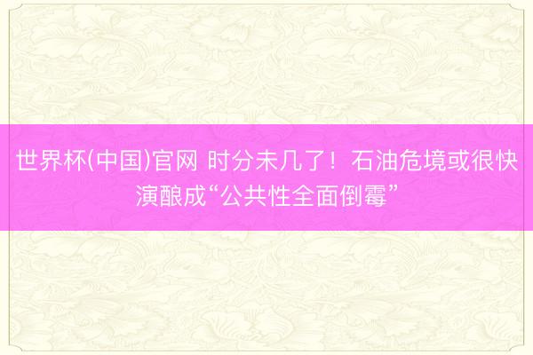 世界杯(中国)官网 时分未几了！石油危境或很快演酿成“公共性全面倒霉”