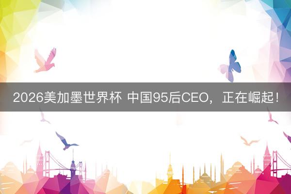 2026美加墨世界杯 中国95后CEO,正在崛起!