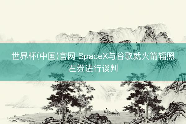 世界杯(中国)官网 SpaceX与谷歌就火箭辐照左券进行谈判